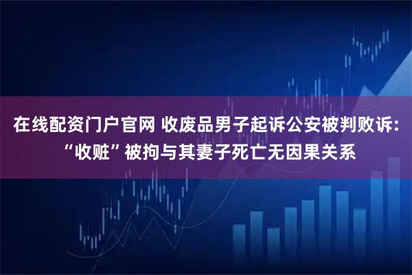 在线配资门户官网 收废品男子起诉公安被判败诉: “收赃”被拘与其妻子死亡无因果关系