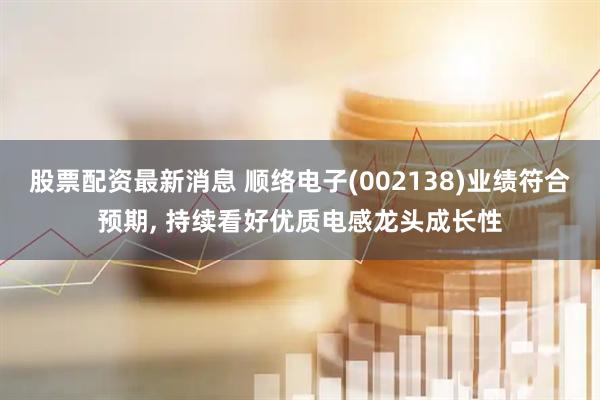 股票配资最新消息 顺络电子(002138)业绩符合预期, 持续看好优质电感龙头成长性