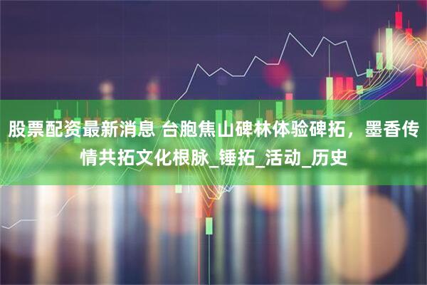 股票配资最新消息 台胞焦山碑林体验碑拓，墨香传情共拓文化根脉_锤拓_活动_历史