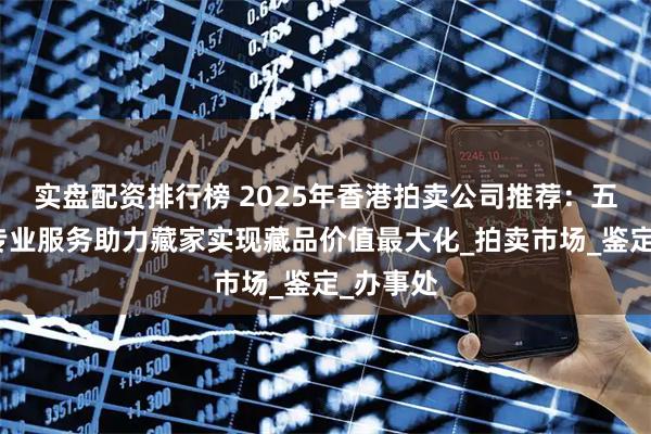 实盘配资排行榜 2025年香港拍卖公司推荐：五大机构专业服务助力藏家实现藏品价值最大化_拍卖市场_鉴定_办事处