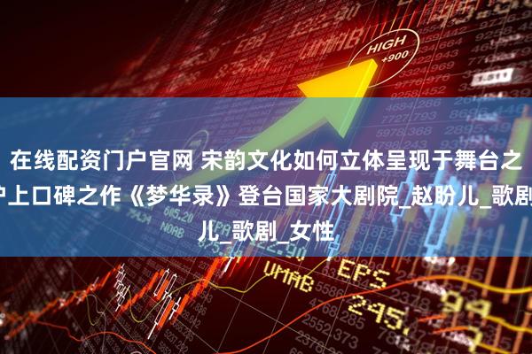 在线配资门户官网 宋韵文化如何立体呈现于舞台之上？沪上口碑之作《梦华录》登台国家大剧院_赵盼儿_歌剧_女性