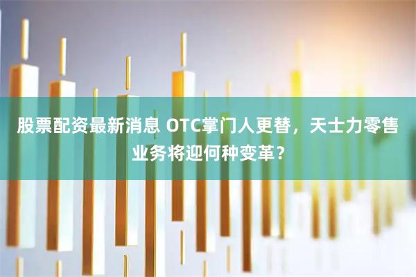 股票配资最新消息 OTC掌门人更替，天士力零售业务将迎何种变革？