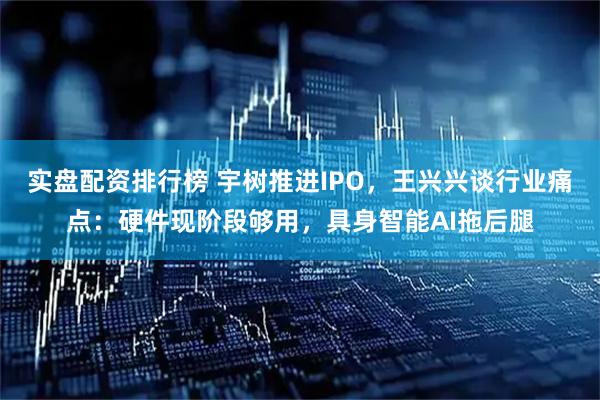 实盘配资排行榜 宇树推进IPO，王兴兴谈行业痛点：硬件现阶段够用，具身智能AI拖后腿