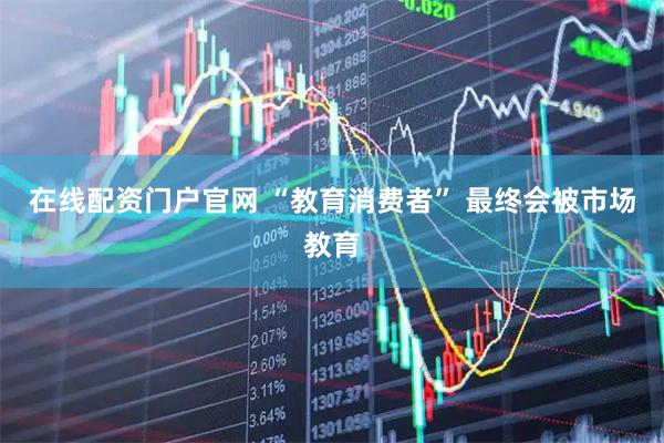 在线配资门户官网 “教育消费者” 最终会被市场教育