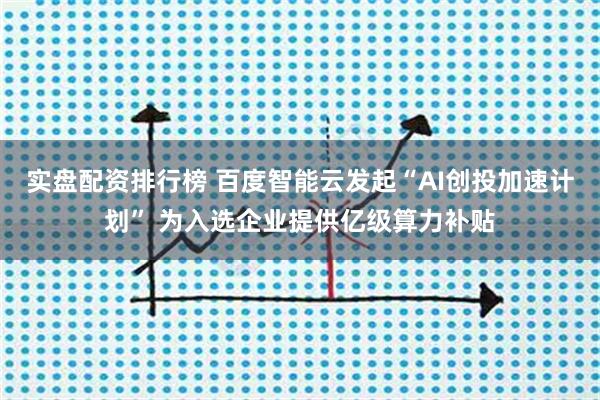 实盘配资排行榜 百度智能云发起“AI创投加速计划” 为入选企业提供亿级算力补贴