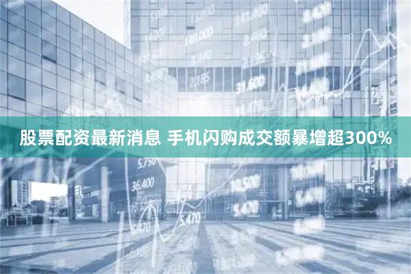 股票配资最新消息 手机闪购成交额暴增超300%