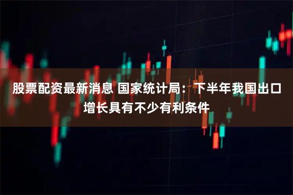 股票配资最新消息 国家统计局：下半年我国出口增长具有不少有利条件