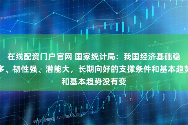 在线配资门户官网 国家统计局：我国经济基础稳、优势多、韧性强、潜能大，长期向好的支撑条件和基本趋势没有变