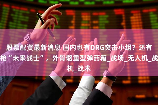 股票配资最新消息 国内也有DRG突击小组？还有机枪“未来战士”，外骨骼重型弹药箱_战场_无人机_战术