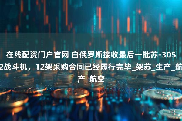 在线配资门户官网 白俄罗斯接收最后一批苏-30SM2战斗机，12架采购合同已经履行完毕_架苏_生产_航空