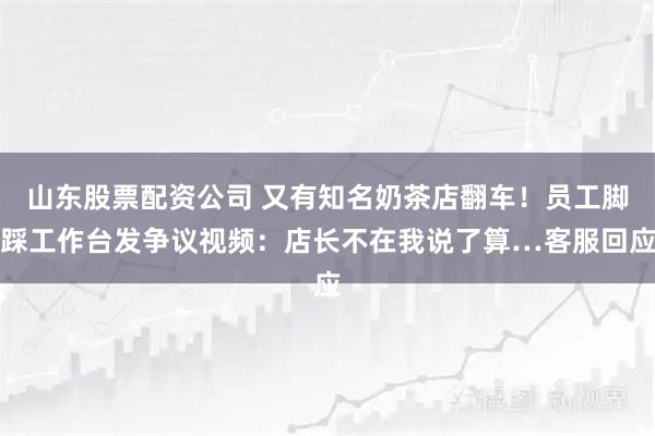 山东股票配资公司 又有知名奶茶店翻车！员工脚踩工作台发争议视频：店长不在我说了算…客服回应