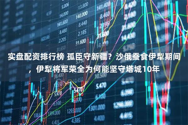 实盘配资排行榜 孤臣守新疆？沙俄蚕食伊犁期间，伊犁将军荣全为何能坚守塔城10年