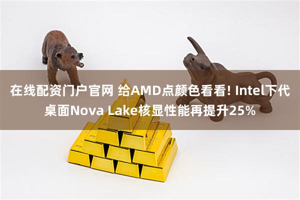 在线配资门户官网 给AMD点颜色看看! Intel下代桌面Nova Lake核显性能再提升25%